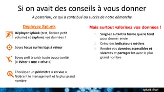 Si on avait des conseils à vous donner
A posteriori, ce qui a contribué au succès de notre démarche
Déployez Splunk (test, licence petit
volume) et explorez vos données !
Soyez focus sur les logs à valeur
Soyez prêt à saisir toute opportunité
(« éviter » une « crise »)
Choisissez un périmètre « en vue »
fédérant le management et le plus grand
nombre
Déployez Splunk Mais surtout valorisez vos données !
1. Soignez autant la forme que le fond
pour donner envie
2. Créez des indicateurs métiers
3. Rendez vos données accessibles et
vivantes et partager les avec le plus
grand nombre
 