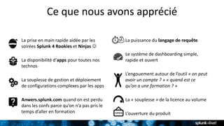 Ce que nous avons apprécié
La prise en main rapide aidée par les
soirées Splunk 4 Rookies et Ninjas 
La disponibilité d’apps pour toutes nos
technos
La souplesse de gestion et déploiement
de configurations complexes par les apps
Anwers.splunk.com quand on est perdu
dans les confs parce qu’on n’a pas pris le
temps d’aller en formation
La puissance du langage de requête
Le système de dashboarding simple,
rapide et ouvert
L’engouement autour de l’outil « on peut
avoir un compte ? » « quand est ce
qu’on a une formation ? »
La « souplesse » de la licence au volume
L’ouverture du produit
 