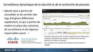 Surveillance dynamique de la sécurité et de la recherche de preuves

« Splunk nous a permis de
  consolider et de corréler des
  logs d’origines différentes
  rapidement, ce qui a permis de
  mettre en place des scénarios
  de surveillance et de réponse
  impensables avant.           »
                                                        Évaluation dynamique des menaces, planification de l'atténuation,
                   Dave Schwartzburg                    tendances d'incidents avec analyse, architecture de sécurité,
                   Équipe de réponse sur                détection d'incidents et réponse
                   incidents de sécurité informatique   Vue centralisée des activités des utilisateurs et des systèmes
                                                        engagés


             Paris, le 7 Février 2013                     37                                    Copyright © 2011, Splunk Inc.
 