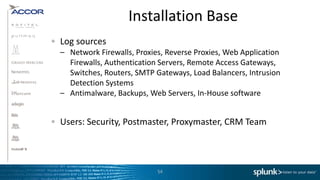 Installation Base
Log sources
– Network Firewalls, Proxies, Reverse Proxies, Web Application
  Firewalls, Authentication Servers, Remote Access Gateways,
  Switches, Routers, SMTP Gateways, Load Balancers, Intrusion
  Detection Systems
– Antimalware, Backups, Web Servers, In-House software


Users: Security, Postmaster, Proxymaster, CRM Team



                           54
 