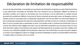 Déclaration de limitation de responsabilité
Au cours de cette présentation, il est possible que nous fassions des déclarations prospectives au sujet d'événements futurs
ou des performances escomptées de l'entreprise. Nous vous avertissons que ces déclarations reflètent nos attentes et
estimations actuelles, qui se basent sur des facteurs que nous connaissons, aussi les événements ou résultats concrets
pourraient être sensiblement différents. Concernant les facteurs importants qui pourraient causer une divergence entre les
résultats concrets et ceux présents dans nos déclarations prospectives, merci de vous référer à nos documents déposés à la
SEC. Les déclarations prospectives formulées dans cette présentation sont faites à l'heure et à la date de sa présentation en
direct. Si vous la consultez après sa présentation en direct, il est possible qu'elle ne contienne pas d'information à jour ou
correcte. Nous déclinons toute obligation de mettre à jour les déclarations prospectives que nous pouvons faire. En outre,
toute information relative à notre feuille de route expose l'orientation générale de nos produits et peut être modifiée à tout
moment et sans notification préalable. Elle est présentée uniquement à titre d'information et ne pourra pas être intégrée à
un contrat ou autre engagement. Splunk ne s'engage aucunement à développer les options ou fonctionnalités mentionnées,
ni à intégrer celles-ci à une future mise sur le marché.




                     Paris, le 7 Février 2013                 6                                      Copyright © 2011, Splunk Inc.
 