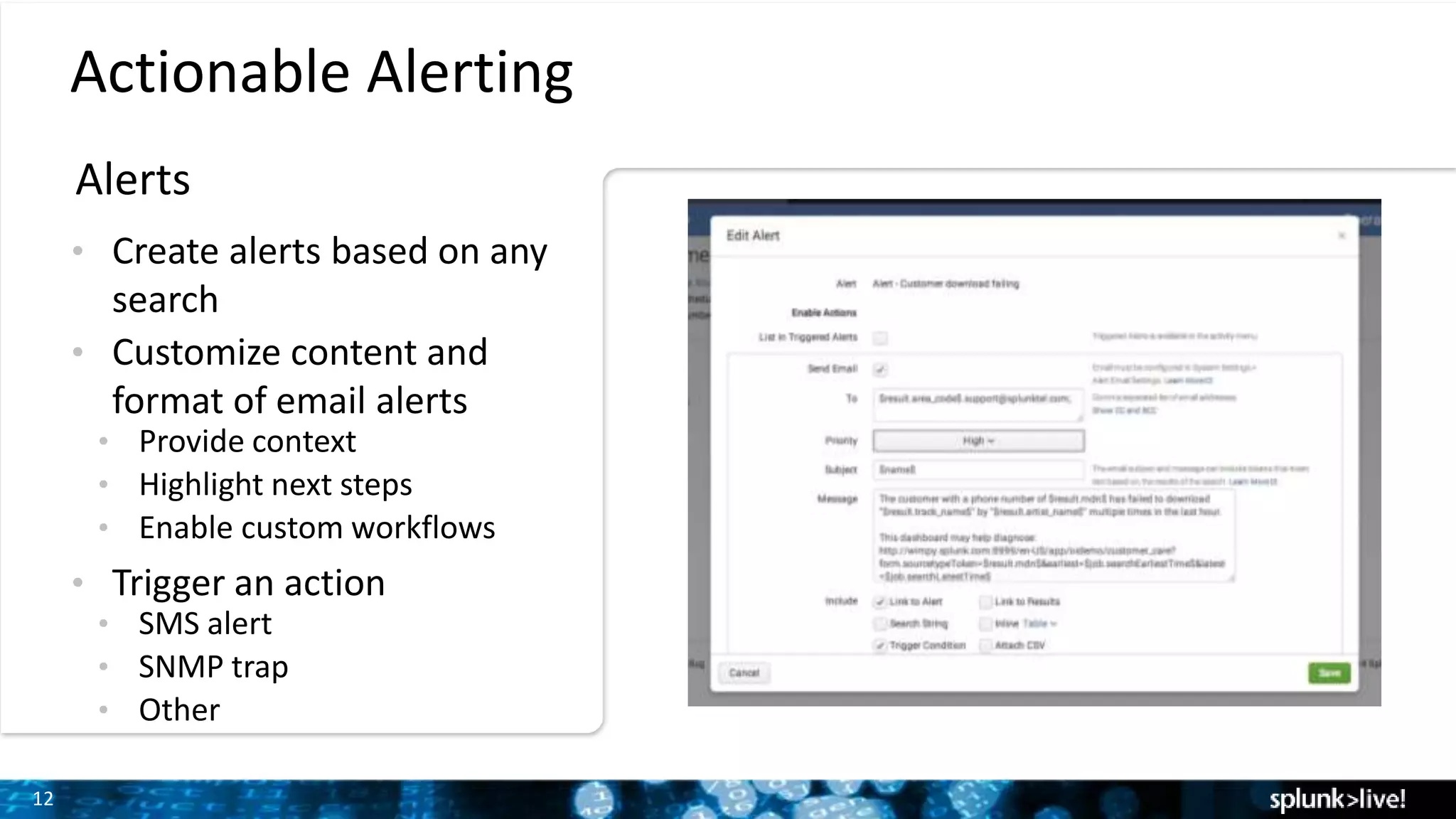 12
Actionable Alerting
Alerts
• Create alerts based on any
search
• Customize content and
format of email alerts
• Provide context
• Highlight next steps
• Enable custom workflows
• Trigger an action
• SMS alert
• SNMP trap
• Other
 