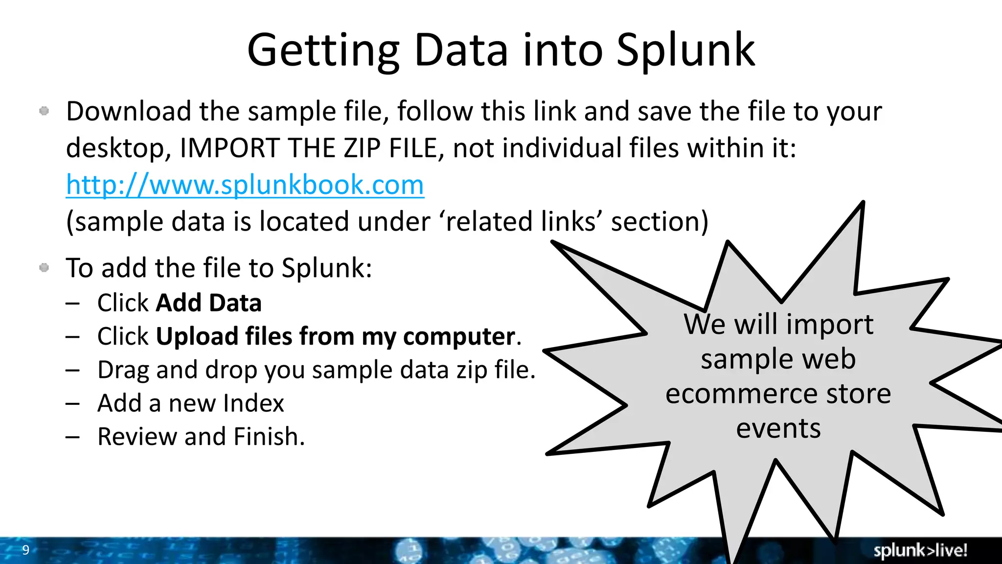 9
Download the sample file, follow this link and save the file to your
desktop, IMPORT THE ZIP FILE, not individual files within it:
http://www.splunkbook.com
(sample data is located under ‘related links’ section)
To add the file to Splunk:
– Click Add Data
– Click Upload files from my computer.
– Drag and drop you sample data zip file.
– Add a new Index
– Review and Finish.
Getting Data into Splunk
We will import
sample web
ecommerce store
events
 