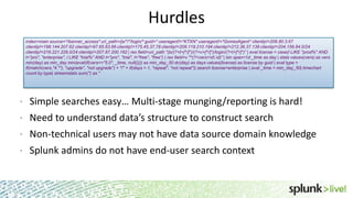 Hurdles
index=main source=*/banner_access* uri_path=/js/*/*/login/* guid=* useragent!=*KTXN* useragent!=*GomezAgent* clientip!=206.80.3.67
clientip!=198.144.207.62 clientip!=97.65.63.66 clientip!=175.45.37.78 clientip!=209.119.210.194 clientip!=212.36.37.138 clientip!=204.156.84.0/24
clientip!=216.221.226.0/24 clientip!=207.87.200.162 | rex field=uri_path "/js/(?<t>[^/]*)/(?<v>[^/]*)/login/(?<l>[^/]*)” | eval license = case(l LIKE "prod%" AND
t="pro", "enterprise", l LIKE "trial%" AND t="pro", "trial", t="free", "free”) | rex field=v "^(?<vers>d.d)” | bin span=1d _time as day | stats values(vers) as vers
min(day) as min_day min(eval(if(vers=="5.0", _time, null()))) as min_day_50 dc(day) as days values(license) as license by guid | eval type =
if(match(vers,"4.*"), "upgrade", "not upgrade") + "/" + if(days > 1, "repeat", "not repeat")| search license=enterprise | eval _time = min_day_50| timechart
count by type| streamstats sum(*) as *

•

Simple searches easy… Multi-stage munging/reporting is hard!

•

Need to understand data’s structure to construct search

•

Non-technical users may not have data source domain knowledge

•

Splunk admins do not have end-user search context

 