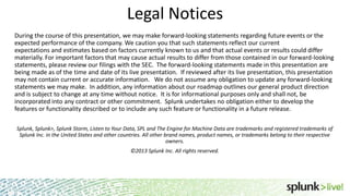 Legal Notices
During the course of this presentation, we may make forward-looking statements regarding future events or the
expected performance of the company. We caution you that such statements reflect our current
expectations and estimates based on factors currently known to us and that actual events or results could differ
materially. For important factors that may cause actual results to differ from those contained in our forward-looking
statements, please review our filings with the SEC. The forward-looking statements made in this presentation are
being made as of the time and date of its live presentation. If reviewed after its live presentation, this presentation
may not contain current or accurate information. We do not assume any obligation to update any forward-looking
statements we may make. In addition, any information about our roadmap outlines our general product direction
and is subject to change at any time without notice. It is for informational purposes only and shall not, be
incorporated into any contract or other commitment. Splunk undertakes no obligation either to develop the
features or functionality described or to include any such feature or functionality in a future release.
Splunk, Splunk>, Splunk Storm, Listen to Your Data, SPL and The Engine for Machine Data are trademarks and registered trademarks of
Splunk Inc. in the United States and other countries. All other brand names, product names, or trademarks belong to their respective
owners.

©2013 Splunk Inc. All rights reserved.

 