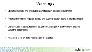 Warnings!
Object constraints and attributes cannot contain pipes or subsearches
A transaction object requires at least one event or search object in the data model
Lookups used in attributes must be globally visible (or at least visible to the app
using the data model)
No versioning on data models (and objects)!

 