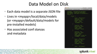 Data Model on Disk
Each data model is a separate JSON file
Lives in <myapp>/local/data/models
(or <myapp>/default/data/models for
pre-installed models)
Has associated conf stanzas
and metadata

 