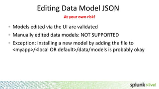 Editing Data Model JSON
At your own risk!

Models edited via the UI are validated
Manually edited data models: NOT SUPPORTED
Exception: installing a new model by adding the file to
<myapp>/<local OR default>/data/models is probably okay

 