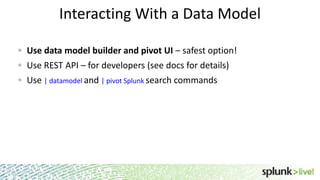 Interacting With a Data Model
Use data model builder and pivot UI – safest option!
Use REST API – for developers (see docs for details)

Use | datamodel and | pivot Splunk search commands

 