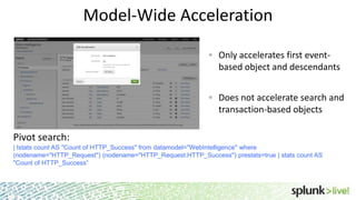 Model-Wide Acceleration
Only accelerates first eventbased object and descendants
Does not accelerate search and
transaction-based objects

Pivot search:
| tstats count AS "Count of HTTP_Success" from datamodel="WebIntelligence" where
(nodename="HTTP_Request") (nodename="HTTP_Request.HTTP_Success") prestats=true | stats count AS
"Count of HTTP_Success”

 