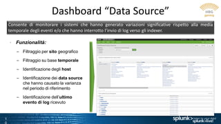 1
Dashboard “Data Source”
Consente di monitorare i sistemi che hanno generato variazioni significative rispetto alla media
temporale degli eventi e/o che hanno interrotto l’invio di log verso gli indexer.
• Funzionalità:
– Filtraggio per sito geografico
– Filtraggio su base temporale
– Identificazione degli host
– Identificazione dei data source
che hanno causato la varianza
nel periodo di riferimento
– Identificazione dell’ultimo
evento di log ricevuto
 