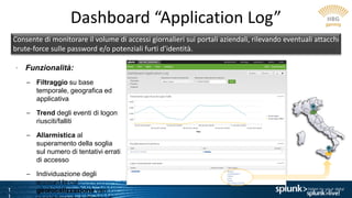 1
Dashboard “Application Log”
Consente di monitorare il volume di accessi giornalieri sui portali aziendali, rilevando eventuali attacchi
brute-force sulle password e/o potenziali furti d’identità.
• Funzionalità:
– Filtraggio su base
temporale, geografica ed
applicativa
– Trend degli eventi di logon
riusciti/falliti
– Allarmistica al
superamento della soglia
sul numero di tentativi errati
di accesso
– Individuazione degli
account la cui
geolocalizzazione vari
 