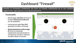 1
Dashboard “Firewall”
Consente di monitorare l’andamento dei flussi sui firewall, individuando gli IP che insistono
maggiormente sugli apparati e la loro geolocalizzazione.
• Funzionalità:
– Monitoraggio real-time dei flussi di
frontiera inbound ed outbound
per sito geografico
– Individuazione della Top 10 IP
generatori di traffico sui firewall
– Geolocalizzazione grafica degli
IP al fine di individuare
rapidamente eventuali tentativi di
connessione anomali in relazione
al traffico atteso di business
 