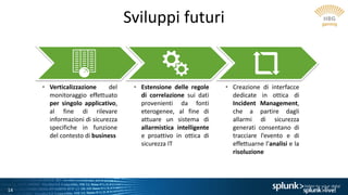 14
Sviluppi futuri
• Verticalizzazione del
monitoraggio effettuato
per singolo applicativo,
al fine di rilevare
informazioni di sicurezza
specifiche in funzione
del contesto di business
• Estensione delle regole
di correlazione sui dati
provenienti da fonti
eterogenee, al fine di
attuare un sistema di
allarmistica intelligente
e proattivo in ottica di
sicurezza IT
• Creazione di interfacce
dedicate in ottica di
Incident Management,
che a partire dagli
allarmi di sicurezza
generati consentano di
tracciare l’evento e di
effettuarne l’analisi e la
risoluzione
 