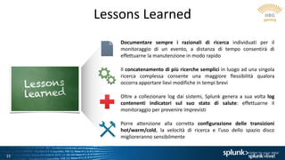 15
Lessons Learned
Documentare sempre i razionali di ricerca individuati per il
monitoraggio di un evento, a distanza di tempo consentirà di
effettuarne la manutenzione in modo rapido
Il concatenamento di più ricerche semplici in luogo ad una singola
ricerca complessa consente una maggiore flessibilità qualora
occorra apportare lievi modifiche in tempi brevi
Oltre a collezionare log dai sistemi, Splunk genera a sua volta log
contenenti indicatori sul suo stato di salute: effettuarne il
monitoraggio per prevenire imprevisti
Porre attenzione alla corretta configurazione delle transizioni
hot/warm/cold, la velocità di ricerca e l’uso dello spazio disco
miglioreranno sensibilmente
 