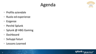 3
Agenda
Profilo aziendale
Ruolo ed esperienze
Esigenze
Perché Splunk
Splunk @ HBG Gaming
Dashboard
Sviluppi futuri
Lessons Learned
 