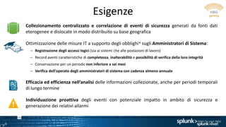 6
Esigenze
Collezionamento centralizzato e correlazione di eventi di sicurezza generati da fonti dati
eterogenee e dislocate in modo distribuito su base geografica
Ottimizzazione delle misure IT a supporto degli obblighi* sugli Amministratori di Sistema:
– Registrazione degli accessi logici (sia ai sistemi che alle postazioni di lavoro)
– Record aventi caratteristiche di completezza, inalterabilità e possibilità di verifica della loro integrità
– Conservazione per un periodo non inferiore a sei mesi
– Verifica dell'operato degli amministratori di sistema con cadenza almeno annuale
Efficacia ed efficienza nell’analisi delle informazioni collezionate, anche per periodi temporali
di lungo termine
Individuazione proattiva degli eventi con potenziale impatto in ambito di sicurezza e
generazione dei relativi allarmi
* Misure e accorgimenti prescritti ai titolari dei trattamenti effettuati con strumenti elettronici relativamente alle attribuzioni delle funzioni di amministratore di sistema (G.U. n. 300 del 24/12/08 e succ. modifiche)
 