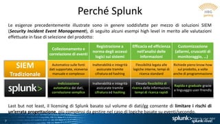 7
Perché Splunk
Le esigenze precedentemente illustrate sono in genere soddisfatte per mezzo di soluzioni SIEM
(Security Incident Event Management), di seguito alcuni esempi high level in merito alle valutazioni
effettuate in fase di selezione del prodotto:
Collezionamento e
correlazione di eventi
Registrazione a
norma degli accessi
logici sui sistemi
Efficacia ed efficienza
nell’analisi delle
informazioni
Customizzazione
(allarmi, cruscotti di
monitoraggio, …)
Automatico sulle fonti
dati supportate, viceversa
manuale e complesso
Inalterabilità e integrità
assicurate tramite
cifratura ed hashing
Flessibilità legata alle
logiche interne, tempi di
ricerca standard
Richiede pieno know-how
sul prodotto, a volte
anche di programmazione
Indicizzazione
automatica dei dati,
correlazione semplice
Inalterabilità e integrità
assicurate tramite
cifratura ed hashing
Elevata flessibilità di
ricerca delle informazioni,
tempi di ricerca rapidi
Rapida e graduale grazie
a linguaggio user-friendly
SIEM
Tradizionale
Last but not least, il licensing di Splunk basato sul volume di dati/gg consente di limitare i rischi di
un’errata progettazione, più complessi da gestire nel caso di logiche basate su eventi/secondo.
 