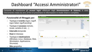 9
Dashboard “Accessi Amministratori”
Consente di monitorare gli accessi logici effettuati dagli Amministratori di Sistema; è stata
interamente creata da zero al fine di presentare le informazioni in modo chiaro e completo.
• Funzionalità di filtraggio per:
– Tipologia di evento (logon, logoff,
logon failed, logoff pending)
– Tipologia di accesso (remoto,
locale, cartella di rete, ..)
– Intervallo temporale
– Host di interesse
– Tipologia di destinazione
(Windows, Linux, Database, Rete,
Workstation, Applicazione,
Sicurezza)
– Sito geografico
– Amministratore di Sistema
 