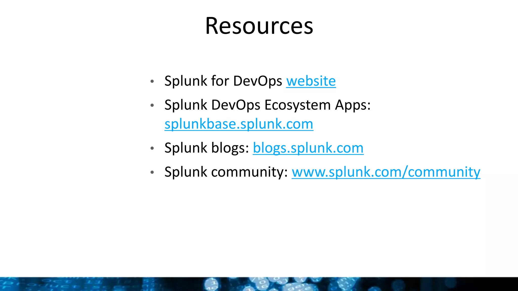 Resources
• Splunk for DevOps website
• Splunk DevOps Ecosystem Apps:
splunkbase.splunk.com
• Splunk blogs: blogs.splunk.com
• Splunk community: www.splunk.com/community
 