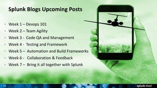 18
Week 1 – Devops 101
Week 2 – Team Agility
Week 3 - Code QA and Management
Week 4 - Testing and Framework
Week 5 – Automation and Build Frameworks
Week 6 - Collaboration & Feedback
Week 7 – Bring it all together with Splunk
Splunk Blogs Upcoming Posts
 