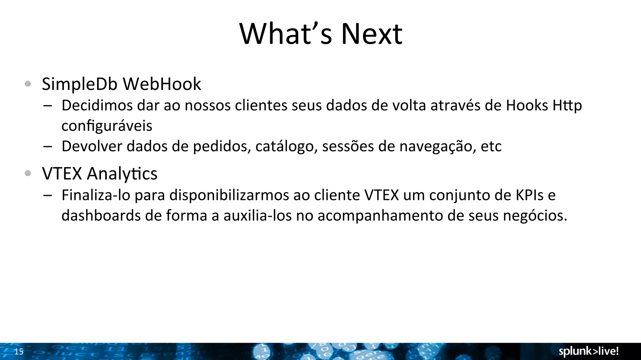 15 
What’s 
Next 
! SimpleDb 
WebHook 
– Decidimos 
dar 
ao 
nossos 
clientes 
seus 
dados 
de 
volta 
através 
de 
Hooks 
Hyp 
configuráveis 
– Devolver 
dados 
de 
pedidos, 
catálogo, 
sessões 
de 
navegação, 
etc 
! VTEX 
AnalyTcs 
– Finaliza-­‐lo 
para 
disponibilizarmos 
ao 
cliente 
VTEX 
um 
conjunto 
de 
KPIs 
e 
dashboards 
de 
forma 
a 
auxilia-­‐los 
no 
acompanhamento 
de 
seus 
negócios. 
 