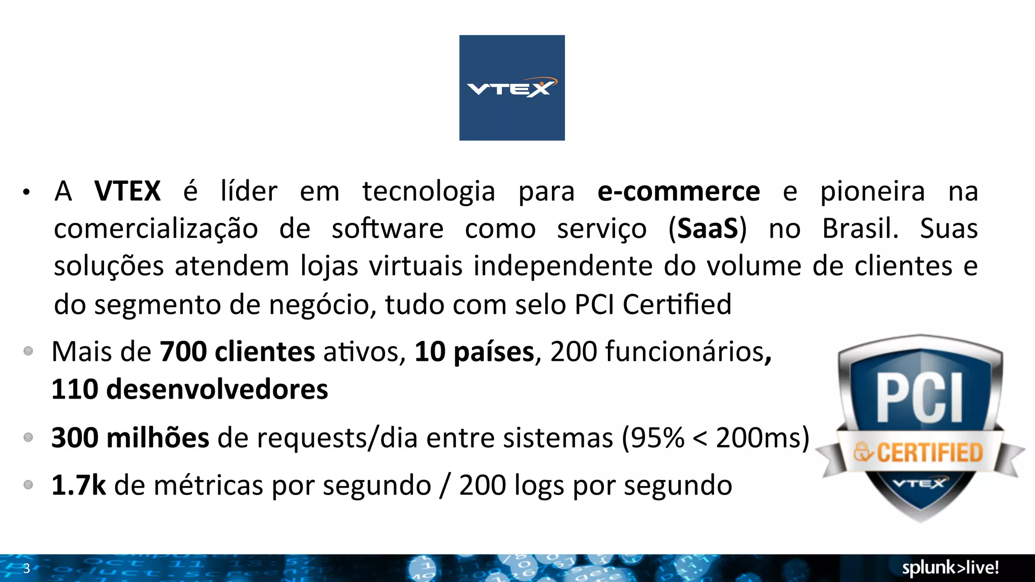 • A 
3 
VTEX 
é 
líder 
em 
tecnologia 
para 
e-­‐commerce 
e 
pioneira 
na 
comercialização 
de 
soBware 
como 
serviço 
(SaaS) 
no 
Brasil. 
Suas 
soluções 
atendem 
lojas 
virtuais 
independente 
do 
volume 
de 
clientes 
e 
do 
segmento 
de 
negócio, 
tudo 
com 
selo 
PCI 
CerTfied 
! Mais 
de 
700 
clientes 
aTvos, 
10 
países, 
200 
funcionários, 
110 
desenvolvedores 
! 300 
milhões 
de 
requests/dia 
entre 
sistemas 
(95% 
< 
200ms) 
! 1.7k 
de 
métricas 
por 
segundo 
/ 
200 
logs 
por 
segundo 
 