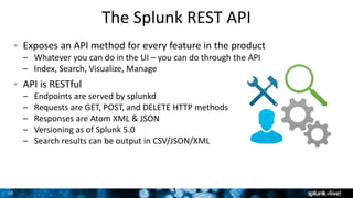 Grigori Melnik, Principal Product Manager – Splunk Developer Platform19
The Splunk REST API
Exposes an API method for every feature in the product
– Whatever you can do in the UI – you can do through the API
– Index, Search, Visualize, Manage
API is RESTful
– Endpoints are served by splunkd
– Requests are GET, POST, and DELETE HTTP methods
– Responses are Atom XML & JSON
– Versioning as of Splunk 5.0
– Search results can be output in CSV/JSON/XML
1
 
