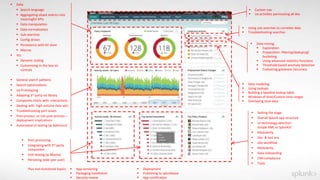  Data
 Search language
 Aggregating siloed metrics into
meaningful KPIs
 Data manipulation
 Data normalization
 Sub-searches
 Config-driven
 Persistence with KV store
 Macros
 Viz:
 Dynamic scaling
 Customizing in-the box viz
controls
 General search patterns
 Search optimizations
 Ux Prototyping
 Adapting 3rd party viz library
 Composite charts with interactions
 Dealing with high-volume data sets
 Troubleshooting perf issues
 Post-process or not-post-process –
deployment implications
 Automated UI testing (w.Selenium)
 Setting the stage
 Overall Splunk app structure
 UI technology selection:
Simple XML vs SplunkJS
 Modularity
 Dev & test env
 Dev workflow
 Modularity
 Data onboarding
 CIM compliance
 Tools
 Post-processing
 Integrating with 3rd party
component
 Unit testing (w.Mocha)
 Persisting state (per user)
 Data modeling
 Using lookups
 Building a baseline lookup table
 Windows of time/Custom time ranges
 Overlaying time data
 Using sub-searches to correlate data
 Troubleshooting searches
 Custom nav
 Ux activities permeating all dev
 Data mining:
 Exploration
 Preparation: filtering/deduping/
bucketing
 Using advanced statistics functions
 Threshold-based anomaly detection
 Evaluating goodness /accuracy
Plus non-functional topics:  App versioning
 Packaging Installation
 Security review
 Deployment
 Publishing to splunkbase
 App certification
 