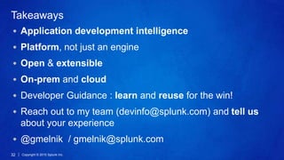 Copyright © 2015 Splunk Inc.32
Takeaways
Application development intelligence
Platform, not just an engine
Open & extensible
On-prem and cloud
Developer Guidance : learn and reuse for the win!
Reach out to my team (devinfo@splunk.com) and tell us
about your experience
@gmelnik / gmelnik@splunk.com
 