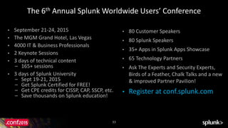33
The 6th Annual Splunk Worldwide Users’ Conference
• September 21-24, 2015
• The MGM Grand Hotel, Las Vegas
• 4000 IT & Business Professionals
• 2 Keynote Sessions
• 3 days of technical content
– 165+ sessions
• 3 days of Splunk University
– Sept 19-21, 2015
– Get Splunk Certified for FREE!
– Get CPE credits for CISSP, CAP, SSCP, etc.
– Save thousands on Splunk education!
• 80 Customer Speakers
• 80 Splunk Speakers
• 35+ Apps in Splunk Apps Showcase
• 65 Technology Partners
• Ask The Experts and Security Experts,
Birds of a Feather, Chalk Talks and a new
& improved Partner Pavilion!
• Register at conf.splunk.com
 