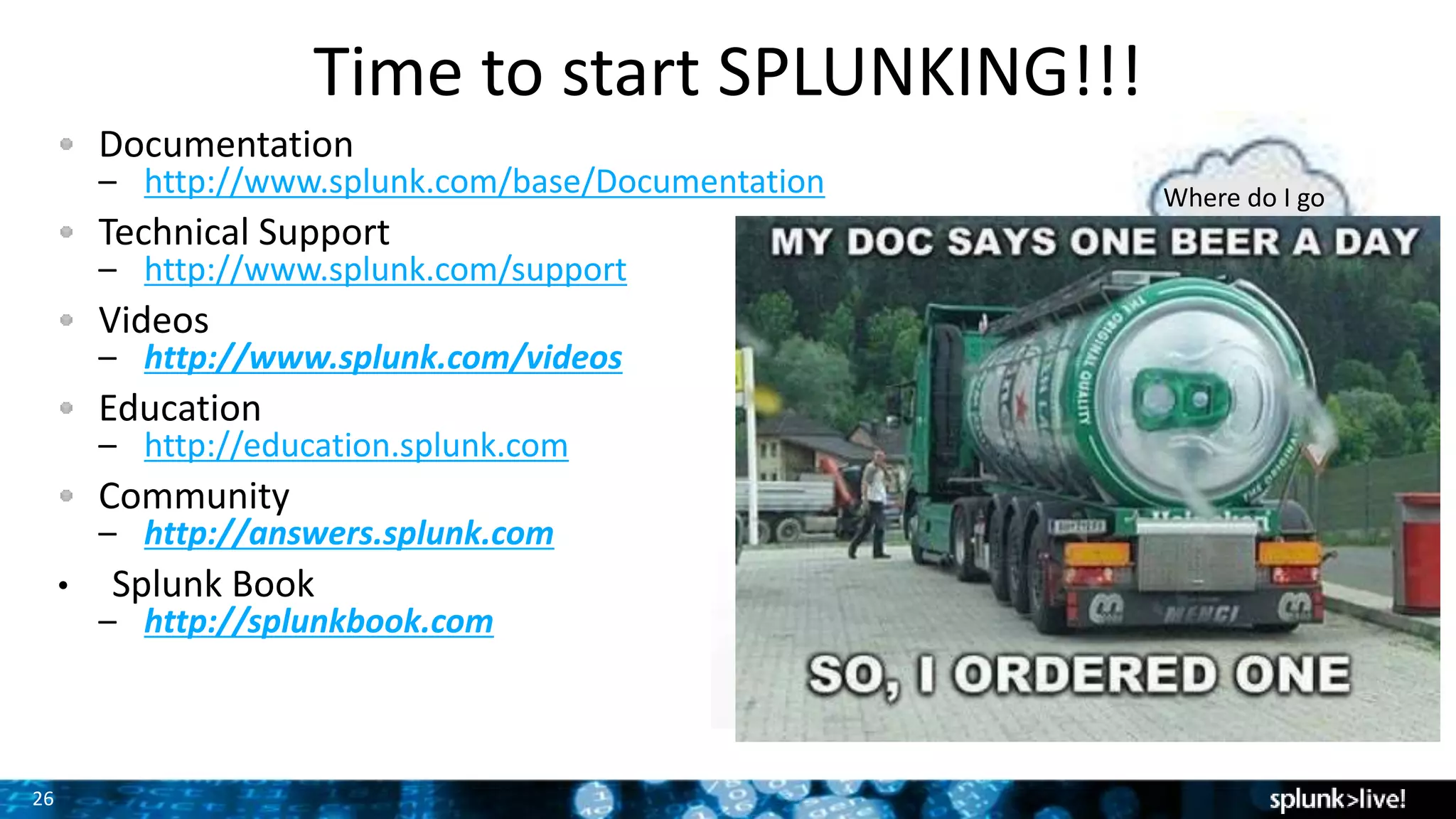 26
Time to start SPLUNKING!!!
Where do I go
for help?
Documentation
– http://www.splunk.com/base/Documentation
Technical Support
– http://www.splunk.com/support
Videos
– http://www.splunk.com/videos
Education
– http://education.splunk.com
Community
– http://answers.splunk.com
• Splunk Book
– http://splunkbook.com
 