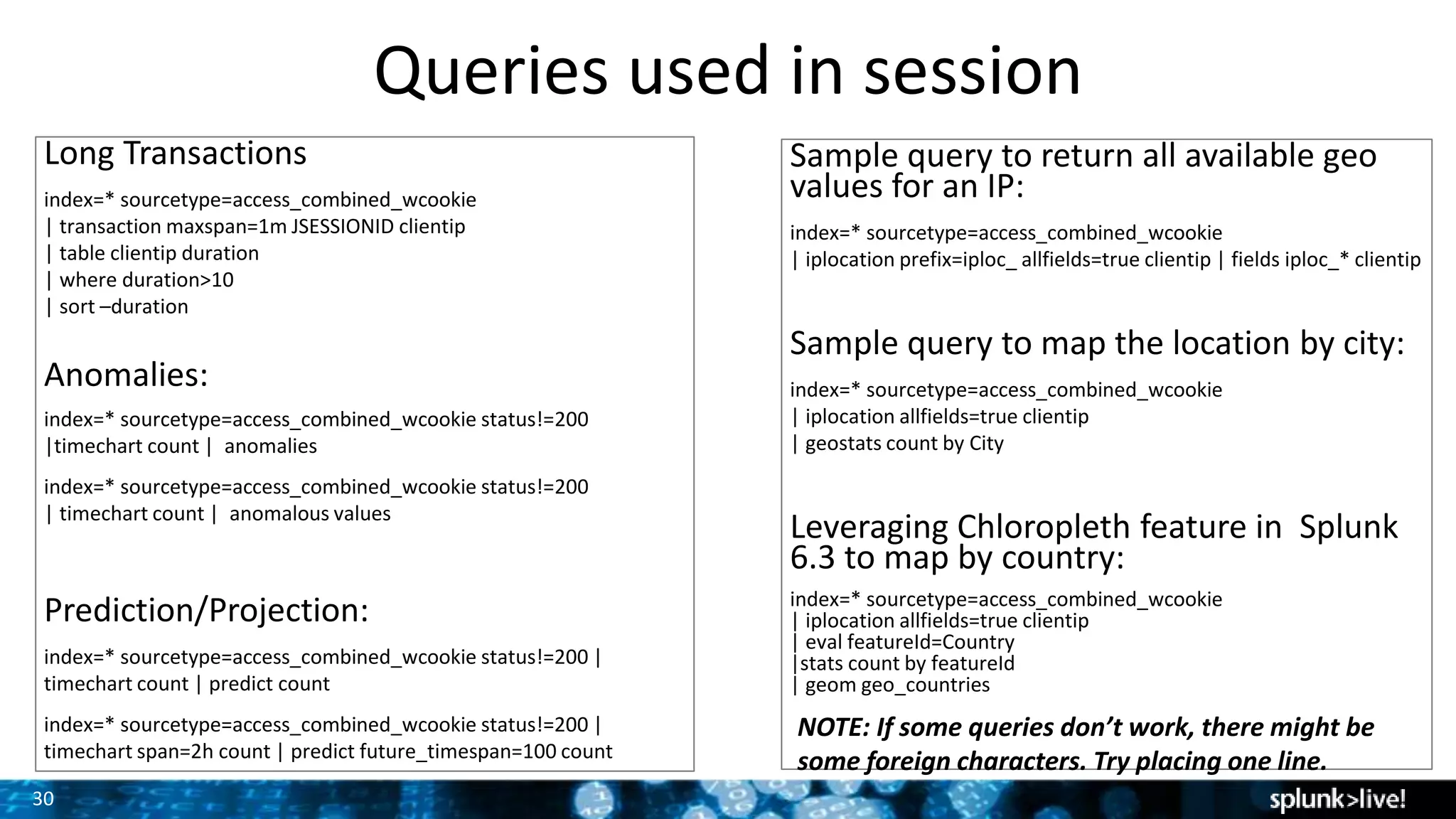 30
Queries used in session
Long Transactions
index=* sourcetype=access_combined_wcookie
| transaction maxspan=1m JSESSIONID clientip
| table clientip duration
| where duration>10
| sort –duration
Anomalies:
index=* sourcetype=access_combined_wcookie status!=200
|timechart count | anomalies
index=* sourcetype=access_combined_wcookie status!=200
| timechart count | anomalous values
Prediction/Projection:
index=* sourcetype=access_combined_wcookie status!=200 |
timechart count | predict count
index=* sourcetype=access_combined_wcookie status!=200 |
timechart span=2h count | predict future_timespan=100 count
Sample query to return all available geo
values for an IP:
index=* sourcetype=access_combined_wcookie
| iplocation prefix=iploc_ allfields=true clientip | fields iploc_* clientip
Sample query to map the location by city:
index=* sourcetype=access_combined_wcookie
| iplocation allfields=true clientip
| geostats count by City
Leveraging Chloropleth feature in Splunk
6.3 to map by country:
index=* sourcetype=access_combined_wcookie
| iplocation allfields=true clientip
| eval featureId=Country
|stats count by featureId
| geom geo_countries
NOTE: If some queries don’t work, there might be
some foreign characters. Try placing one line.
 