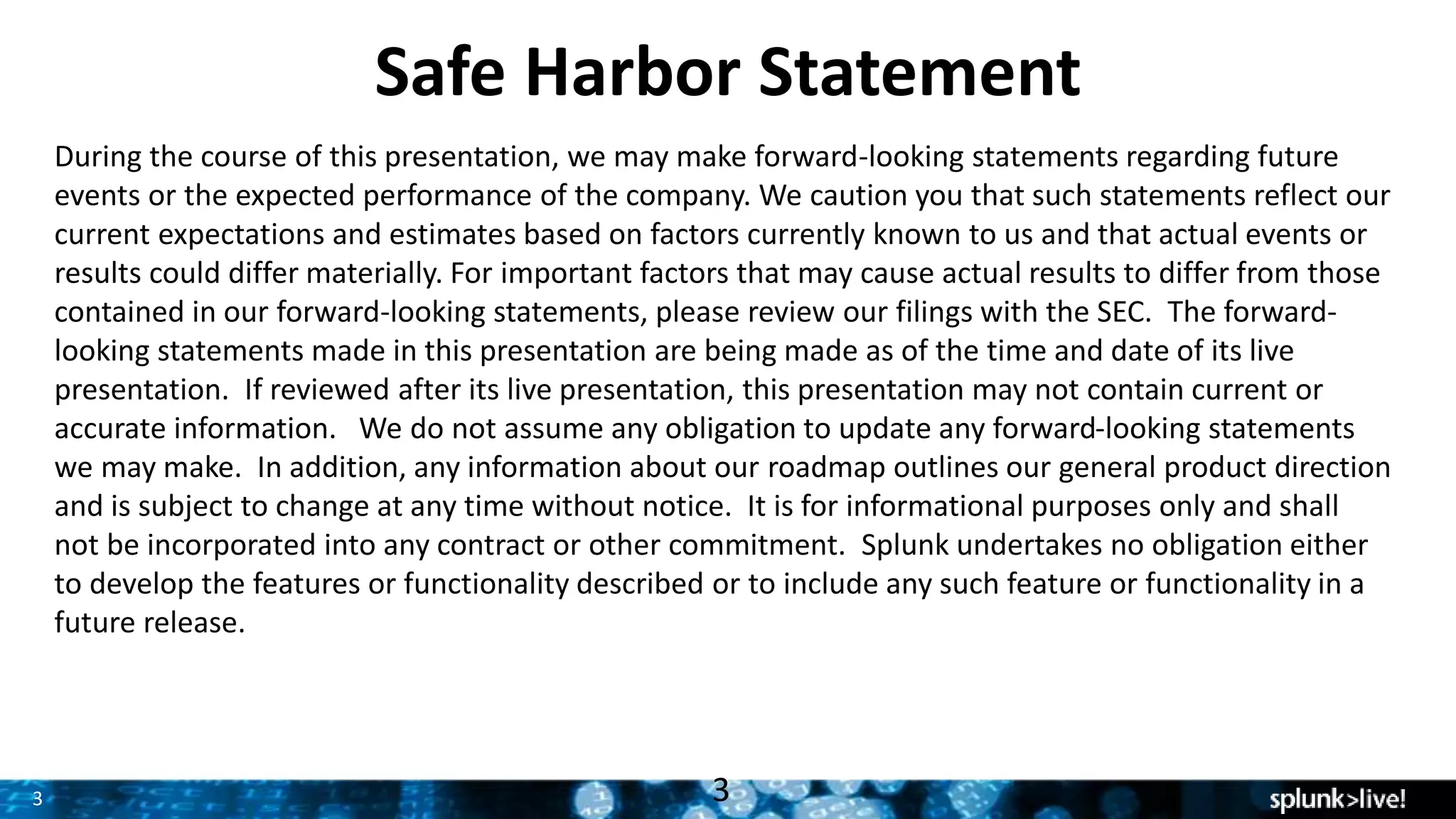 3
Safe Harbor Statement
During the course of this presentation, we may make forward-looking statements regarding future
events or the expected performance of the company. We caution you that such statements reflect our
current expectations and estimates based on factors currently known to us and that actual events or
results could differ materially. For important factors that may cause actual results to differ from those
contained in our forward-looking statements, please review our filings with the SEC. The forward-
looking statements made in this presentation are being made as of the time and date of its live
presentation. If reviewed after its live presentation, this presentation may not contain current or
accurate information. We do not assume any obligation to update any forward-looking statements
we may make. In addition, any information about our roadmap outlines our general product direction
and is subject to change at any time without notice. It is for informational purposes only and shall
not be incorporated into any contract or other commitment. Splunk undertakes no obligation either
to develop the features or functionality described or to include any such feature or functionality in a
future release.
3
 