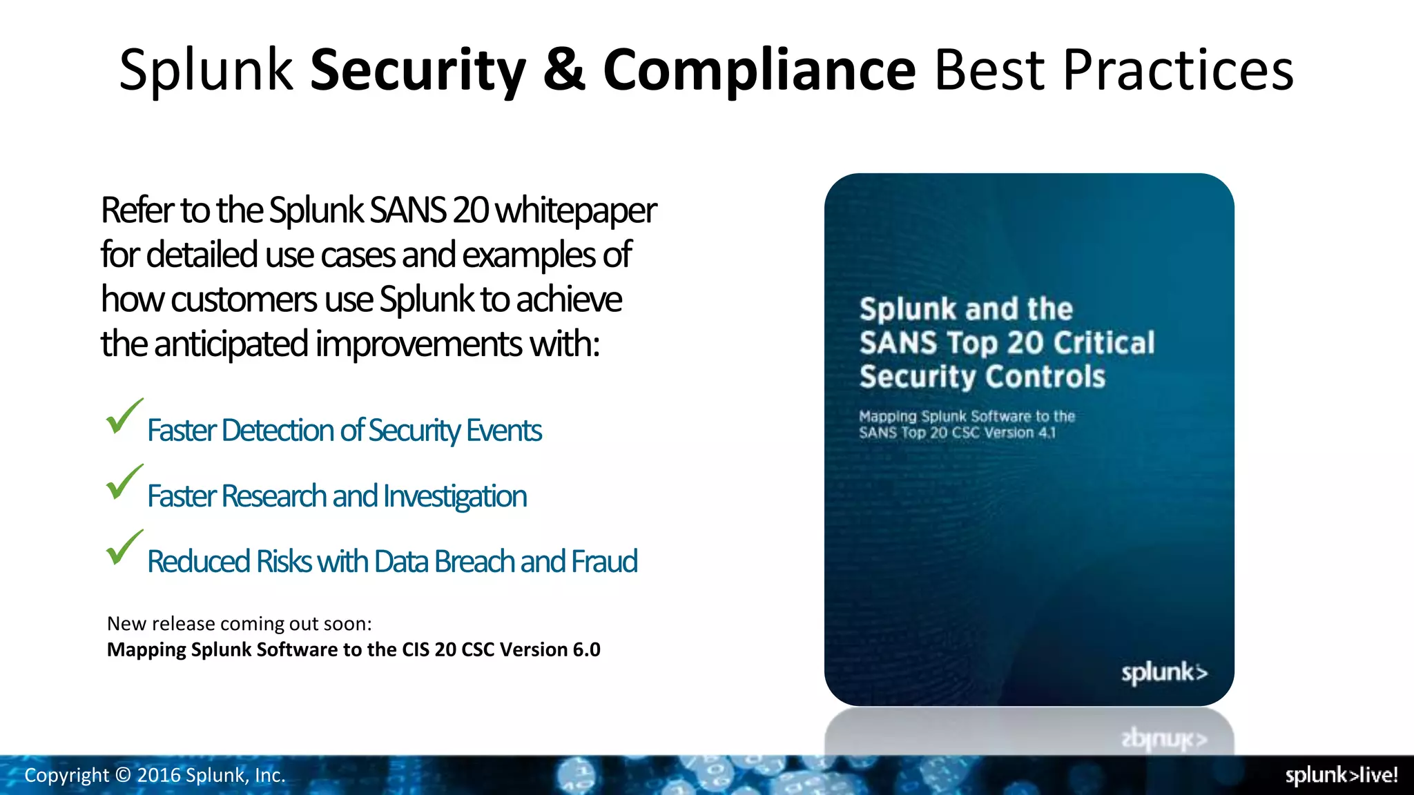 Copyright © 2016 Splunk, Inc.
Splunk Security & Compliance Best Practices
RefertotheSplunkSANS20whitepaper
fordetailedusecasesandexamplesof
howcustomersuseSplunktoachieve
theanticipatedimprovementswith:
FasterDetectionofSecurityEvents
FasterResearchandInvestigation
ReducedRiskswithDataBreachandFraud
New release coming out soon:
Mapping Splunk Software to the CIS 20 CSC Version 6.0
 