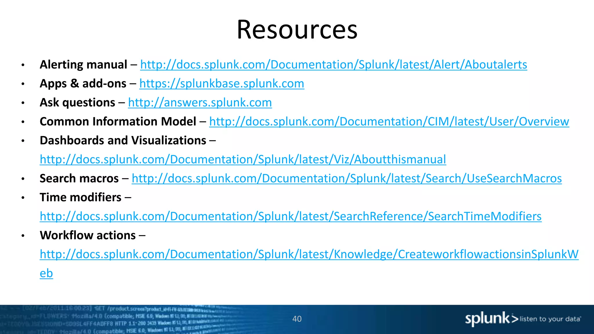 Resources
• Alerting manual – http://docs.splunk.com/Documentation/Splunk/latest/Alert/Aboutalerts
• Apps & add-ons – https://splunkbase.splunk.com
• Ask questions – http://answers.splunk.com
• Common Information Model – http://docs.splunk.com/Documentation/CIM/latest/User/Overview
• Dashboards and Visualizations –
http://docs.splunk.com/Documentation/Splunk/latest/Viz/Aboutthismanual
• Search macros – http://docs.splunk.com/Documentation/Splunk/latest/Search/UseSearchMacros
• Time modifiers –
http://docs.splunk.com/Documentation/Splunk/latest/SearchReference/SearchTimeModifiers
• Workflow actions –
http://docs.splunk.com/Documentation/Splunk/latest/Knowledge/CreateworkflowactionsinSplunkW
eb
40
 