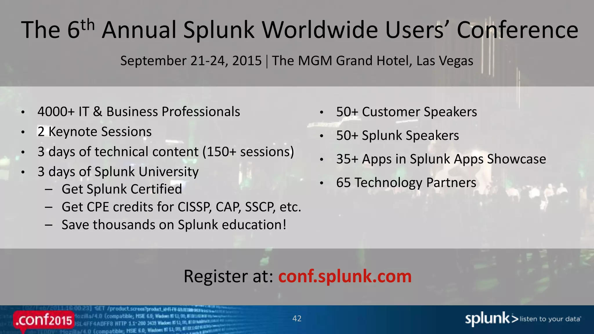 42
Register at: conf.splunk.com
The 6th Annual Splunk Worldwide Users’ Conference
September 21-24, 2015  The MGM Grand Hotel, Las Vegas
• 4000+ IT & Business Professionals
• 2 Keynote Sessions
• 3 days of technical content (150+ sessions)
• 3 days of Splunk University
– Get Splunk Certified
– Get CPE credits for CISSP, CAP, SSCP, etc.
– Save thousands on Splunk education!
• 50+ Customer Speakers
• 50+ Splunk Speakers
• 35+ Apps in Splunk Apps Showcase
• 65 Technology Partners
 