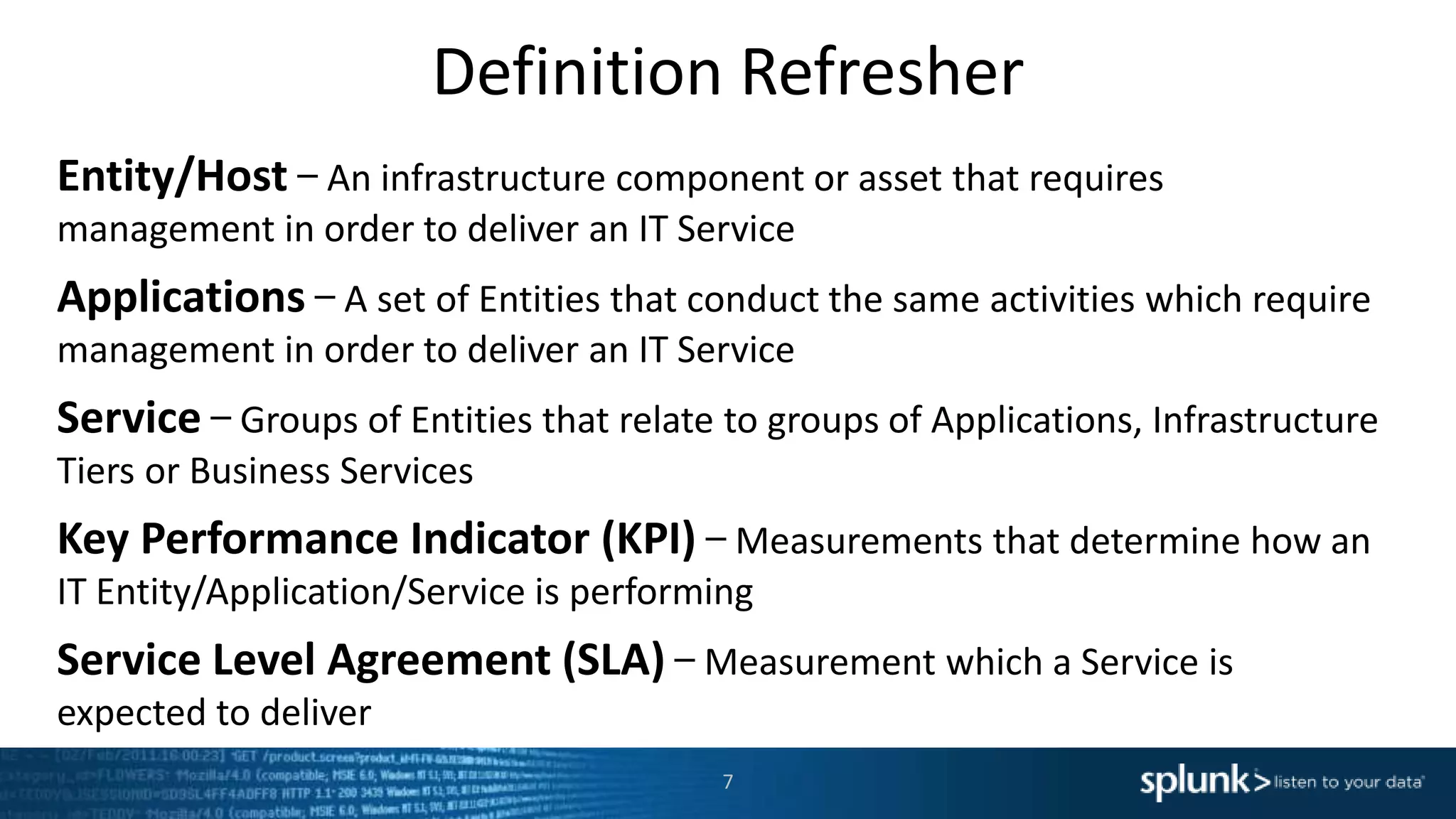Definition Refresher
Entity/Host − An infrastructure component or asset that requires
management in order to deliver an IT Service
Applications − A set of Entities that conduct the same activities which require
management in order to deliver an IT Service
Service − Groups of Entities that relate to groups of Applications, Infrastructure
Tiers or Business Services
Key Performance Indicator (KPI) − Measurements that determine how an
IT Entity/Application/Service is performing
Service Level Agreement (SLA) − Measurement which a Service is
expected to deliver
7
 