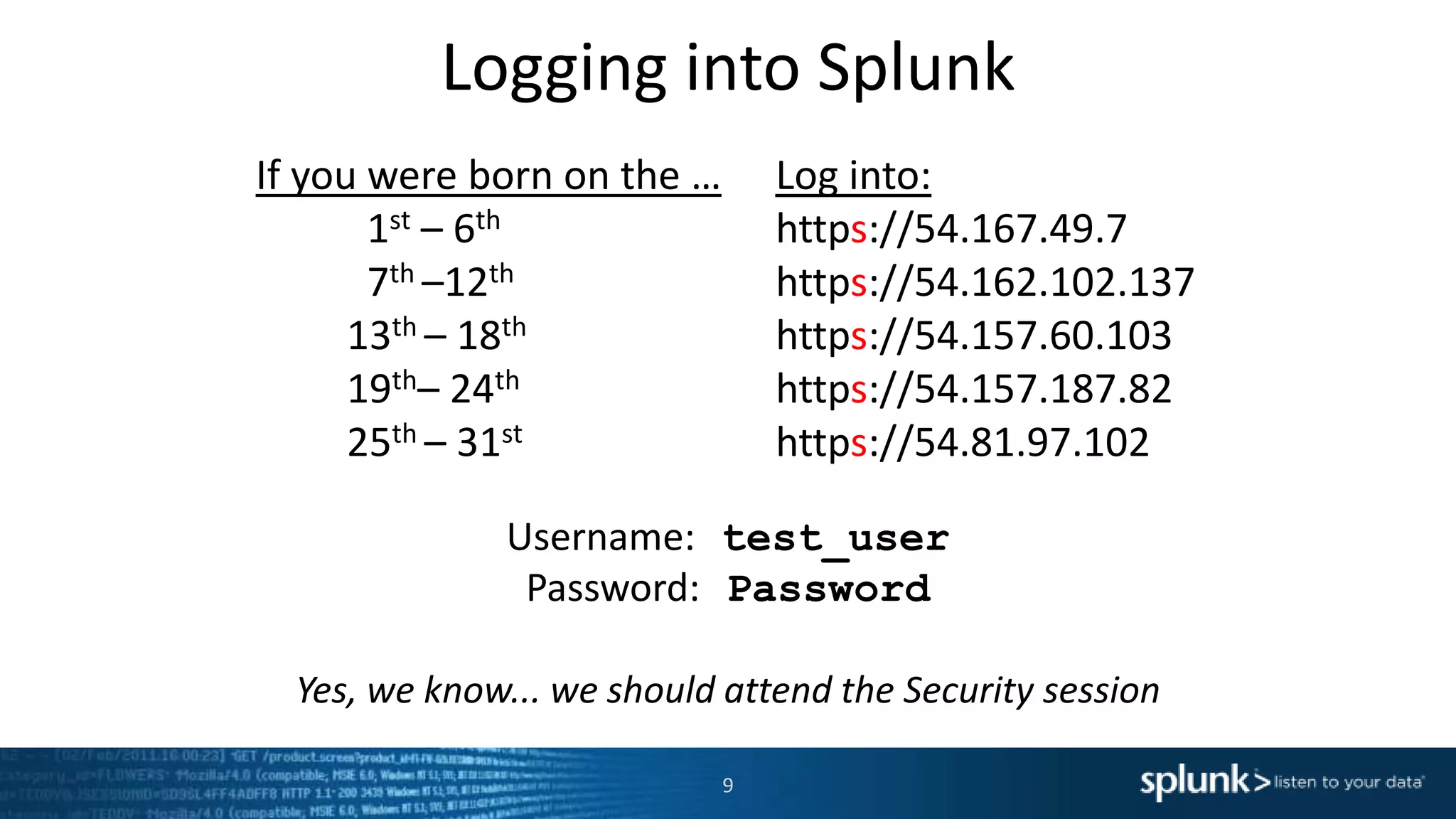 Logging into Splunk
9
If you were born on the … Log into:
1st – 6th https://54.167.49.7
7th –12th https://54.162.102.137
13th – 18th https://54.157.60.103
19th– 24th https://54.157.187.82
25th – 31st https://54.81.97.102
Username: test_user
Password: Password
Yes, we know... we should attend the Security session
 