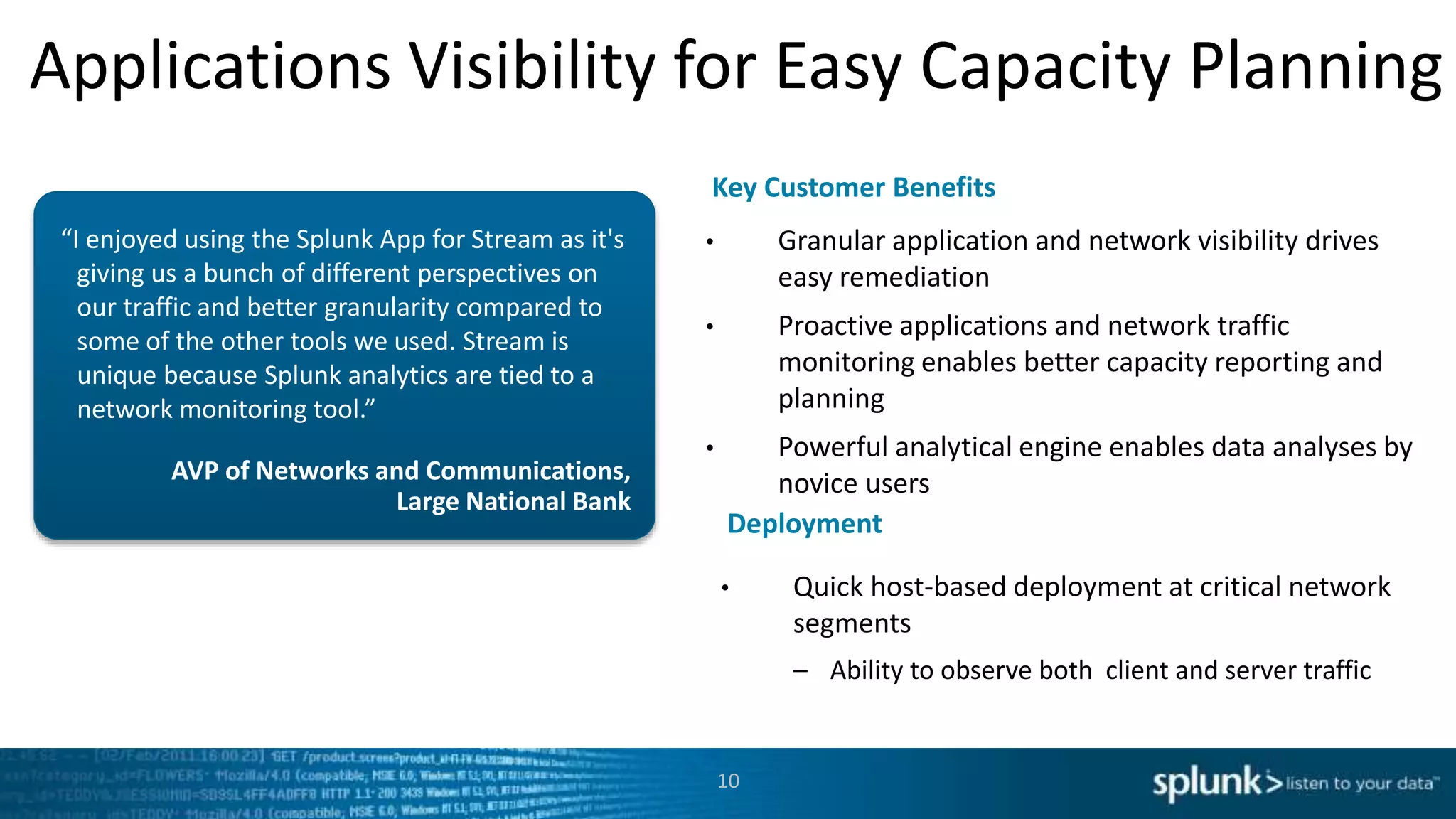Applications Visibility for Easy Capacity Planning
AVP of Networks and Communications,
Large National Bank
“I enjoyed using the Splunk App for Stream as it's
giving us a bunch of different perspectives on
our traffic and better granularity compared to
some of the other tools we used. Stream is
unique because Splunk analytics are tied to a
network monitoring tool.”
• Granular application and network visibility drives
easy remediation
• Proactive applications and network traffic
monitoring enables better capacity reporting and
planning
• Powerful analytical engine enables data analyses by
novice users
Key Customer Benefits
Deployment
• Quick host-based deployment at critical network
segments
– Ability to observe both client and server traffic
10
 