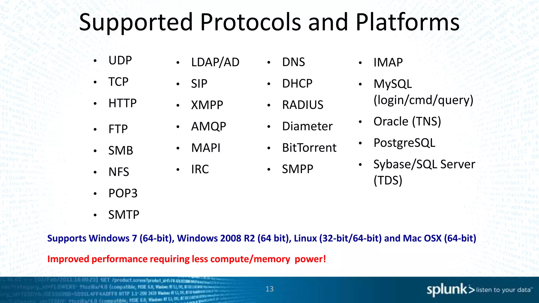 Supported Protocols and Platforms
• UDP
• TCP
• HTTP
• IMAP
• MySQL
(login/cmd/query)
• Oracle (TNS)
• PostgreSQL
• Sybase/SQL Server
(TDS)
• FTP
• SMB
• NFS
• POP3
• SMTP
• LDAP/AD
• SIP
• XMPP
• AMQP
• MAPI
• IRC
Supports Windows 7 (64-bit), Windows 2008 R2 (64 bit), Linux (32-bit/64-bit) and Mac OSX (64-bit)
• DNS
• DHCP
• RADIUS
• Diameter
• BitTorrent
• SMPP
13
Improved performance requiring less compute/memory power!
 