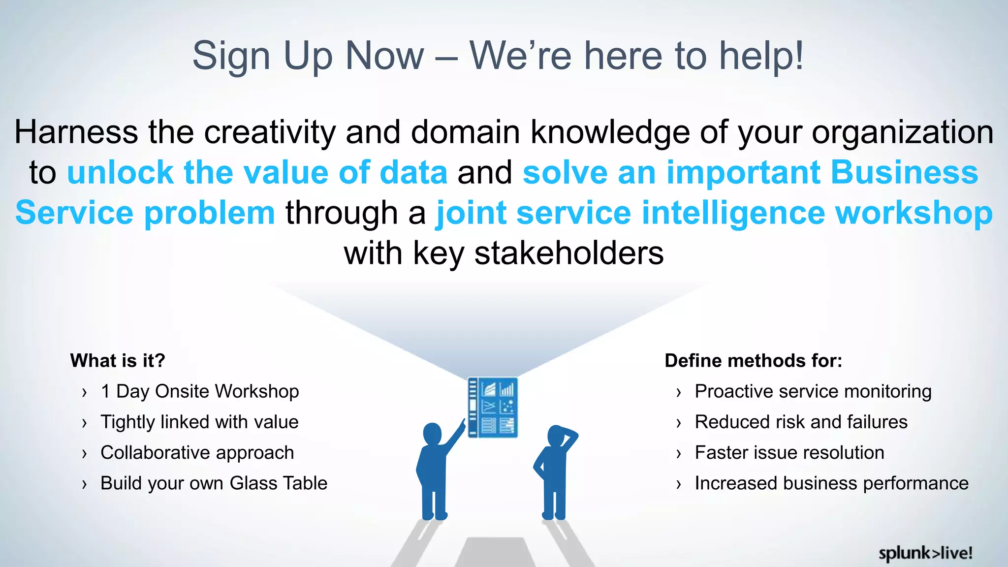 Sign Up Now – We’re here to help!
Harness the creativity and domain knowledge of your organization
to unlock the value of data and solve an important Business
Service problem through a joint service intelligence workshop
with key stakeholders
Define methods for:
› Proactive service monitoring
› Reduced risk and failures
› Faster issue resolution
› Increased business performance
What is it?
› 1 Day Onsite Workshop
› Tightly linked with value
› Collaborative approach
› Build your own Glass Table
 