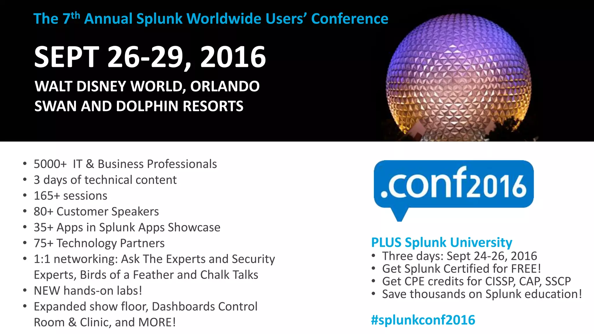 37
SEPT 26-29, 2016
WALT DISNEY WORLD, ORLANDO
SWAN AND DOLPHIN RESORTS
• 5000+ IT & Business Professionals
• 3 days of technical content
• 165+ sessions
• 80+ Customer Speakers
• 35+ Apps in Splunk Apps Showcase
• 75+ Technology Partners
• 1:1 networking: Ask The Experts and Security
Experts, Birds of a Feather and Chalk Talks
• NEW hands-on labs!
• Expanded show floor, Dashboards Control
Room & Clinic, and MORE!
The 7th Annual Splunk Worldwide Users’ Conference
PLUS Splunk University
• Three days: Sept 24-26, 2016
• Get Splunk Certified for FREE!
• Get CPE credits for CISSP, CAP, SSCP
• Save thousands on Splunk education!
#splunkconf2016
 