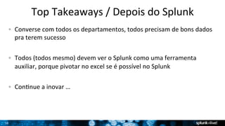 16 
Top 
Takeaways 
/ 
Depois 
do 
Splunk 
! Converse 
com 
todos 
os 
departamentos, 
todos 
precisam 
de 
bons 
dados 
pra 
terem 
sucesso 
! Todos 
(todos 
mesmo) 
devem 
ver 
o 
Splunk 
como 
uma 
ferramenta 
auxiliar, 
porque 
pivotar 
no 
excel 
se 
é 
possível 
no 
Splunk 
! ConTnue 
a 
inovar 
… 
 