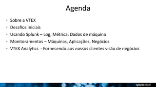 2 
Agenda 
! Sobre 
a 
VTEX 
! Desafios 
iniciais 
! Usando 
Splunk 
– 
Log, 
Métrica, 
Dados 
de 
máquina 
! Monitoramentos 
– 
Máquinas, 
Aplicações, 
Negócios 
! VTEX 
AnalyTcs 
-­‐ 
Fornecendo 
aos 
nossos 
clientes 
visão 
de 
negócios 
 