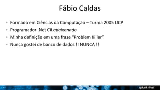 4 
Fábio 
Caldas 
! Formado 
em 
Ciências 
da 
Computação 
– 
Turma 
2005 
UCP 
! Programador 
.Net 
C# 
apaixonado 
! Minha 
definição 
em 
uma 
frase 
“Problem 
Killer” 
! Nunca 
gostei 
de 
banco 
de 
dados 
!! 
NUNCA 
!! 
 