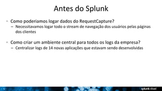 6 
Antes 
do 
Splunk 
! Como 
poderiamos 
logar 
dados 
do 
RequestCapture? 
– Necessitavamos 
logar 
todo 
o 
stream 
de 
navegação 
dos 
usuários 
pelas 
páginas 
dos 
clientes 
! Como 
criar 
um 
ambiente 
central 
para 
todos 
os 
logs 
da 
empresa? 
– Centralizar 
logs 
de 
14 
novas 
aplicações 
que 
estavam 
sendo 
desenvolvidas 
 