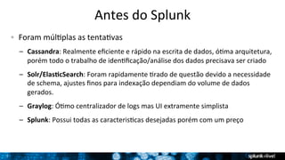 7 
Antes 
do 
Splunk 
! Foram 
múlTplas 
as 
tentaTvas 
– Cassandra: 
Realmente 
eficiente 
e 
rápido 
na 
escrita 
de 
dados, 
óTma 
arquitetura, 
porém 
todo 
o 
trabalho 
de 
idenTficação/análise 
dos 
dados 
precisava 
ser 
criado 
– Solr/ElasBcSearch: 
Foram 
rapidamente 
Trado 
de 
questão 
devido 
a 
necessidade 
de 
schema, 
ajustes 
finos 
para 
indexação 
dependiam 
do 
volume 
de 
dados 
gerados. 
– Graylog: 
ÓTmo 
centralizador 
de 
logs 
mas 
UI 
extramente 
simplista 
– Splunk: 
Possui 
todas 
as 
caracterisTcas 
desejadas 
porém 
com 
um 
preço 
 