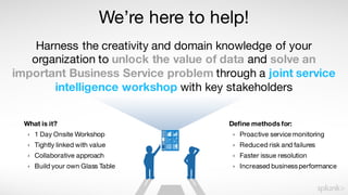We’re here to help!
Harness the creativity and domain knowledge of your
organization to unlock the value of data and solve an
important Business Service problem through a joint service
intelligence workshop with key stakeholders
Define methods for:
› Proactive service monitoring
› Reduced risk and failures
› Faster issue resolution
› Increased businessperformance
What is it?
› 1 Day Onsite Workshop
› Tightly linked with value
› Collaborative approach
› Build your own Glass Table
 