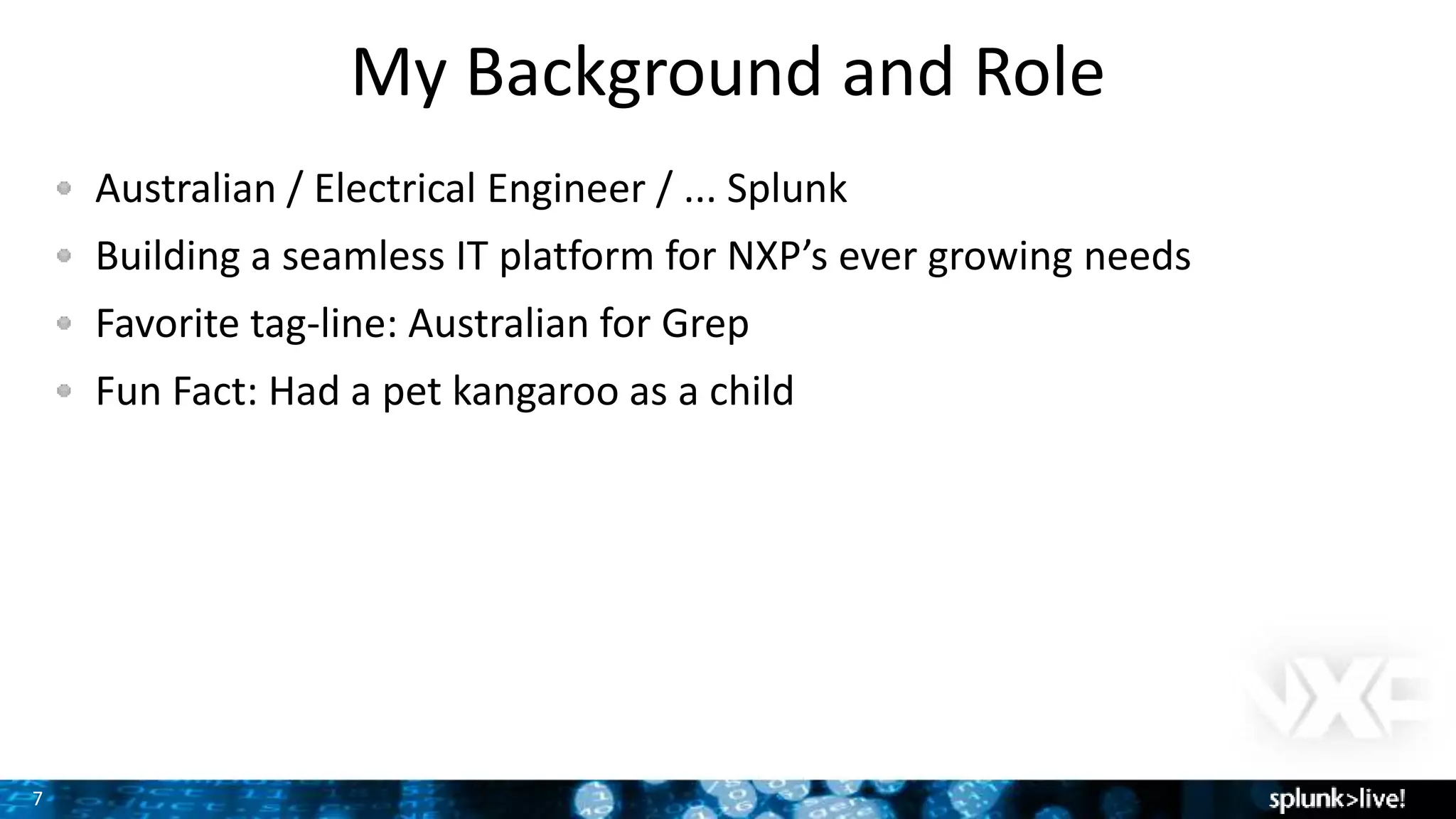 7
My Background and Role
Australian / Electrical Engineer / ... Splunk
Building a seamless IT platform for NXP’s ever growing needs
Favorite tag-line: Australian for Grep
Fun Fact: Had a pet kangaroo as a child
 